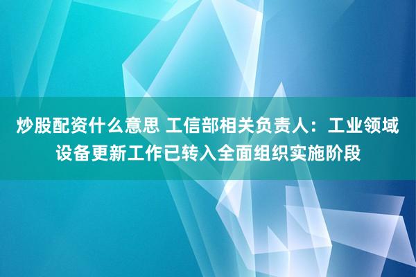 炒股配资什么意思 工信部相关负责人：工业领域设备更新工作已转入全面组织实施阶段