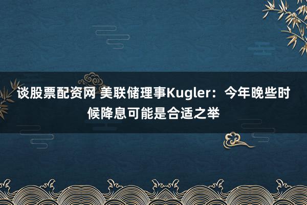 谈股票配资网 美联储理事Kugler：今年晚些时候降息可能是合适之举