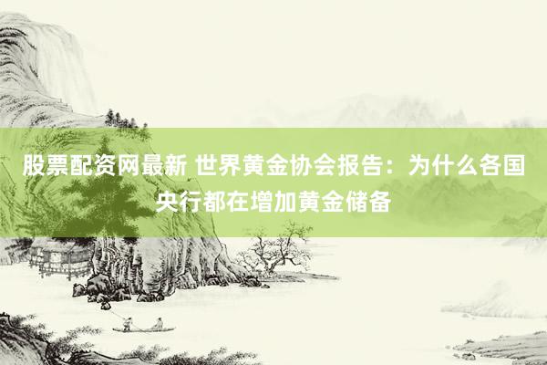 股票配资网最新 世界黄金协会报告：为什么各国央行都在增加黄金储备