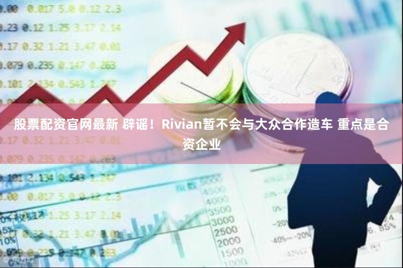 股票配资官网最新 辟谣！Rivian暂不会与大众合作造车 重点是合资企业