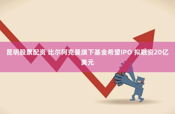 昆明股票配资 比尔阿克曼旗下基金希望IPO 拟融资20亿美元