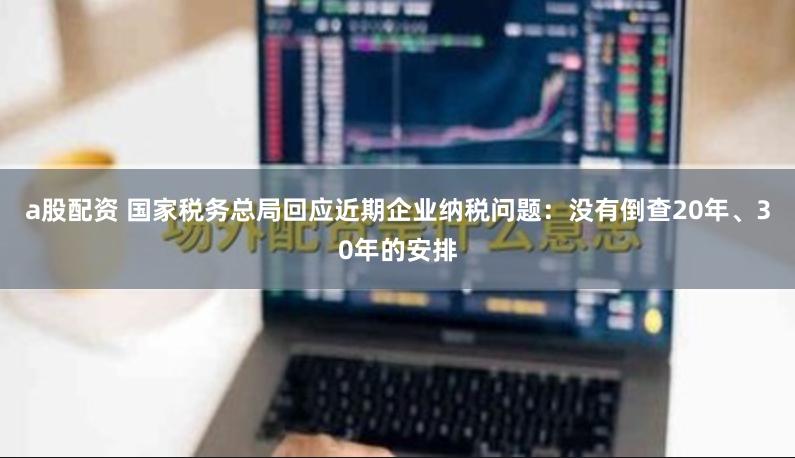 a股配资 国家税务总局回应近期企业纳税问题：没有倒查20年、30年的安排