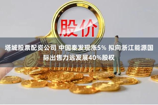 塔城股票配资公司 中国秦发现涨5% 拟向浙江能源国际出售力远发展40%股权