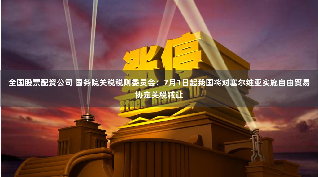 全国股票配资公司 国务院关税税则委员会：7月1日起我国将对塞尔维亚实施自由贸易协定关税减让