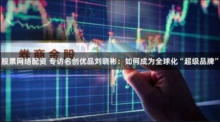 股票网络配资 专访名创优品刘晓彬：如何成为全球化“超级品牌”