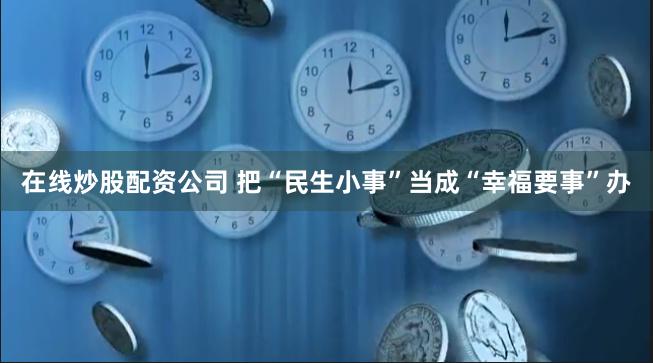 在线炒股配资公司 把“民生小事”当成“幸福要事”办