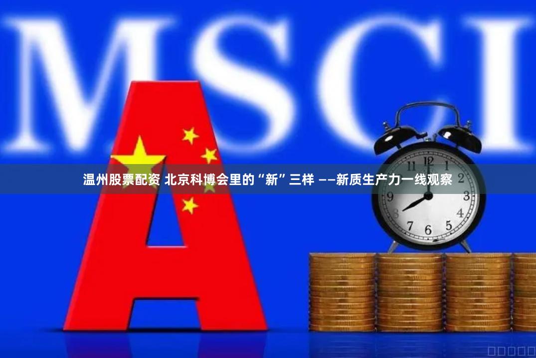 温州股票配资 北京科博会里的“新”三样 ——新质生产力一线观察