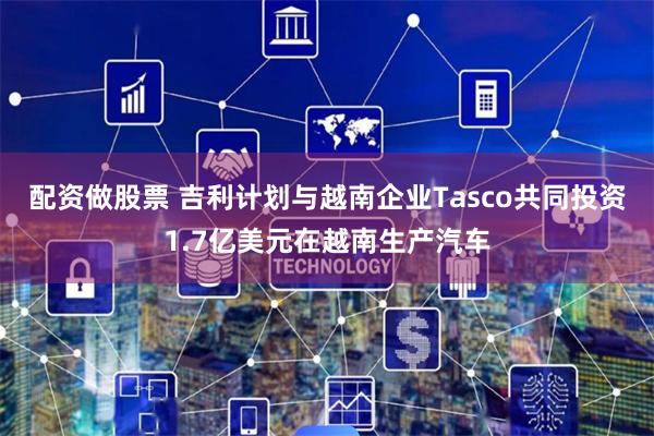 配资做股票 吉利计划与越南企业Tasco共同投资1.7亿美元在越南生产汽车