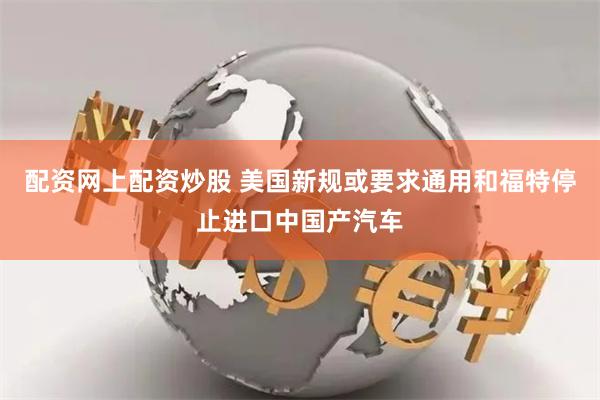 配资网上配资炒股 美国新规或要求通用和福特停止进口中国产汽车