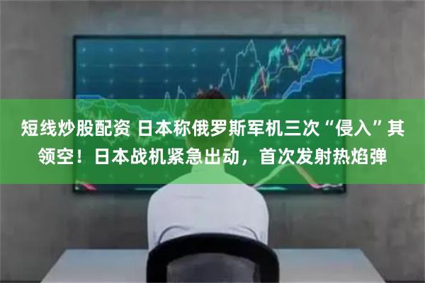 短线炒股配资 日本称俄罗斯军机三次“侵入”其领空！日本战机紧急出动，首次发射热焰弹