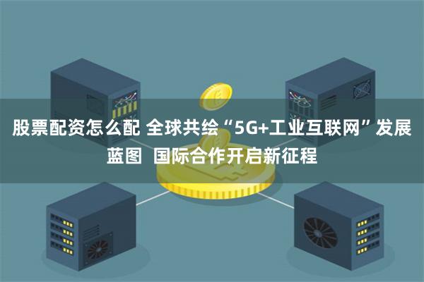 股票配资怎么配 全球共绘“5G+工业互联网”发展蓝图  国际合作开启新征程
