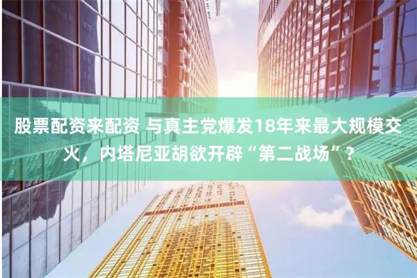 股票配资来配资 与真主党爆发18年来最大规模交火，内塔尼亚胡欲开辟“第二战场”？