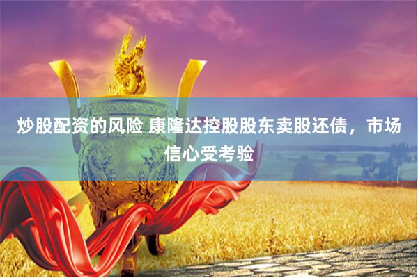 炒股配资的风险 康隆达控股股东卖股还债，市场信心受考验