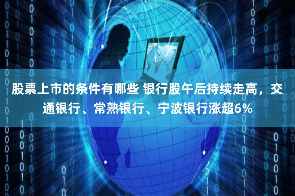 股票上市的条件有哪些 银行股午后持续走高，交通银行、常熟银行、宁波银行涨超6%