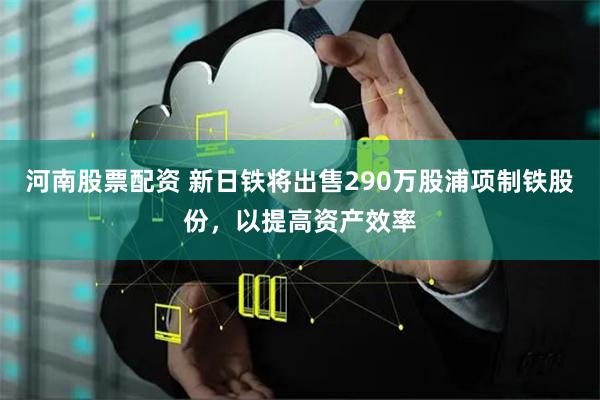 河南股票配资 新日铁将出售290万股浦项制铁股份，以提高资产效率