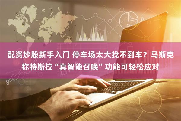 配资炒股新手入门 停车场太大找不到车？马斯克称特斯拉“真智能召唤”功能可轻松应对