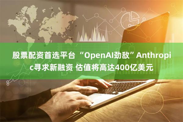 股票配资首选平台 “OpenAI劲敌”Anthropic寻求新融资 估值将高达400亿美元