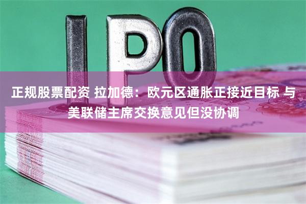 正规股票配资 拉加德：欧元区通胀正接近目标 与美联储主席交换意见但没协调