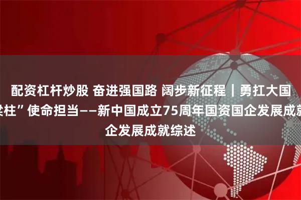 配资杠杆炒股 奋进强国路 阔步新征程｜勇扛大国“顶梁柱”使命担当——新中国成立75周年国资国企发展成就综述