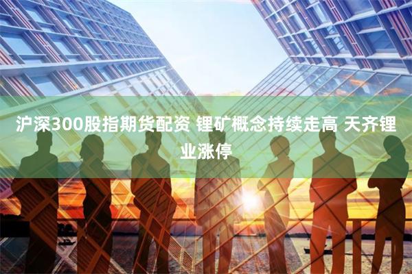 沪深300股指期货配资 锂矿概念持续走高 天齐锂业涨停