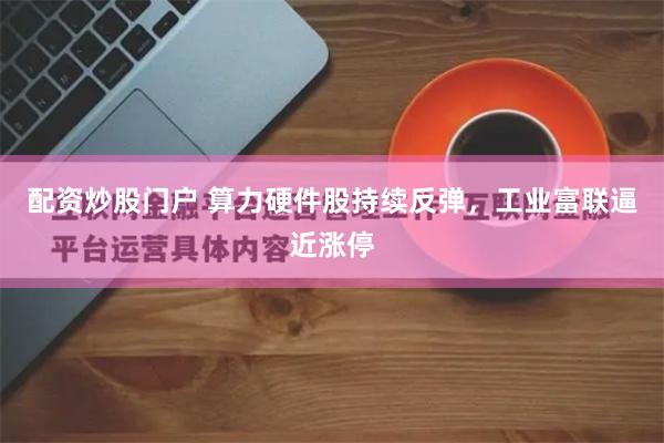 配资炒股门户 算力硬件股持续反弹，工业富联逼近涨停