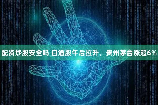 配资炒股安全吗 白酒股午后拉升，贵州茅台涨超6%