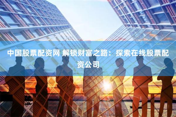 中国股票配资网 解锁财富之路：探索在线股票配资公司