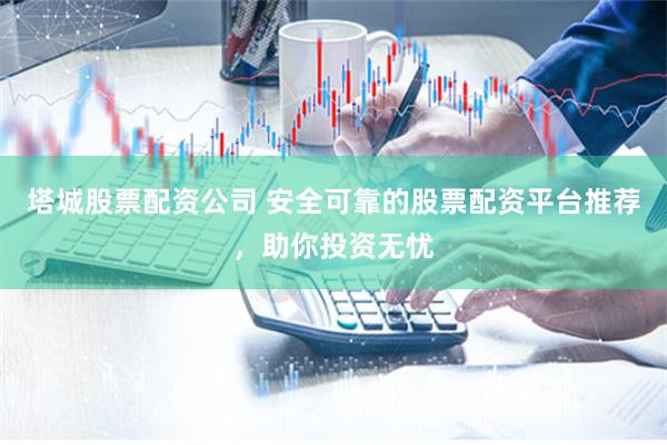 塔城股票配资公司 安全可靠的股票配资平台推荐，助你投资无忧