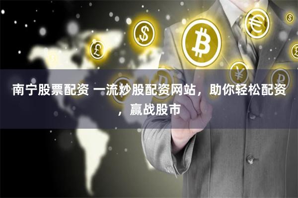 南宁股票配资 一流炒股配资网站，助你轻松配资，赢战股市