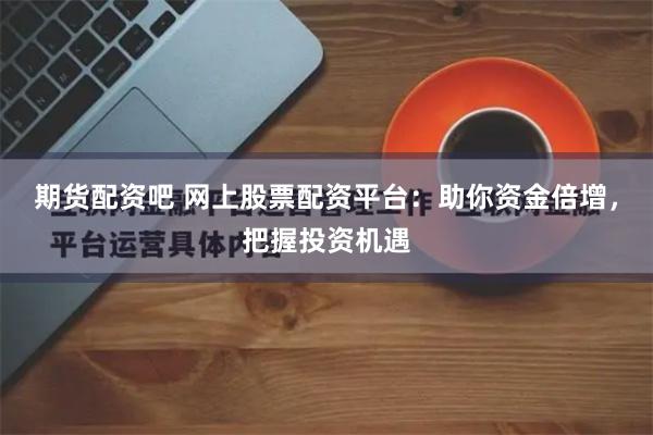 期货配资吧 网上股票配资平台：助你资金倍增，把握投资机遇