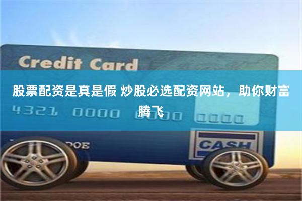 股票配资是真是假 炒股必选配资网站，助你财富腾飞