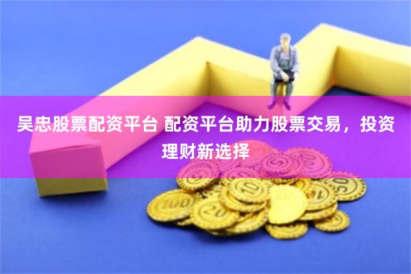 吴忠股票配资平台 配资平台助力股票交易，投资理财新选择