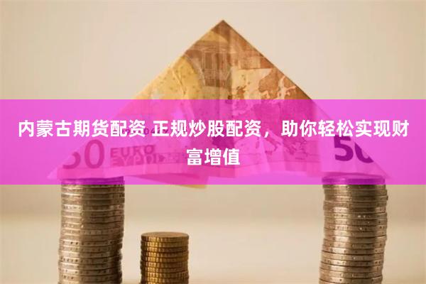 内蒙古期货配资 正规炒股配资，助你轻松实现财富增值