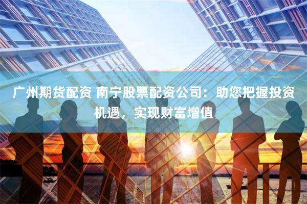 广州期货配资 南宁股票配资公司：助您把握投资机遇，实现财富增值