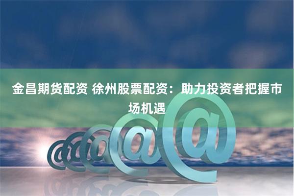 金昌期货配资 徐州股票配资：助力投资者把握市场机遇