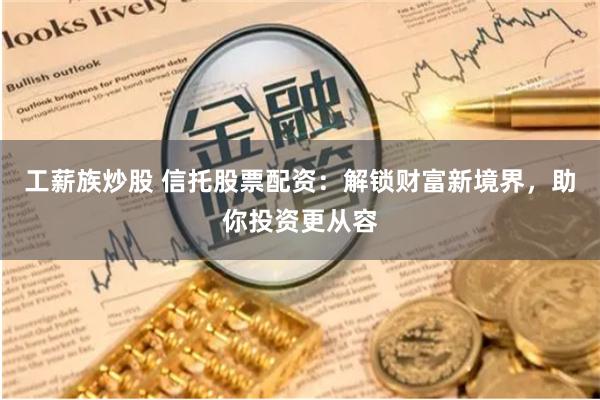 工薪族炒股 信托股票配资：解锁财富新境界，助你投资更从容