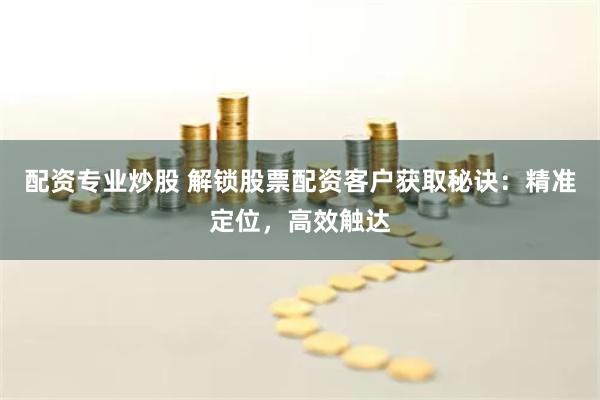 配资专业炒股 解锁股票配资客户获取秘诀：精准定位，高效触达