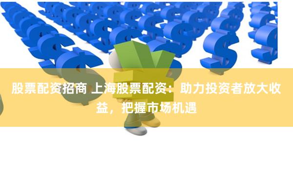 股票配资招商 上海股票配资：助力投资者放大收益，把握市场机遇