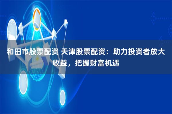 和田市股票配资 天津股票配资：助力投资者放大收益，把握财富机遇