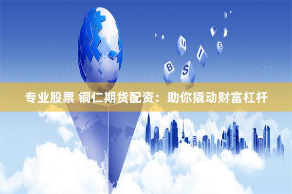 专业股票 铜仁期货配资：助你撬动财富杠杆