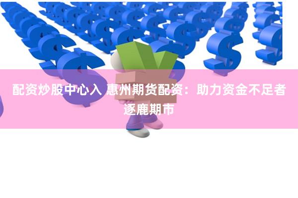 配资炒股中心入 惠州期货配资：助力资金不足者逐鹿期市