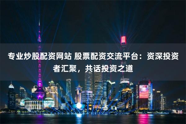 专业炒股配资网站 股票配资交流平台：资深投资者汇聚，共话投资之道