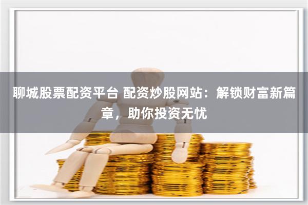 聊城股票配资平台 配资炒股网站：解锁财富新篇章，助你投资无忧