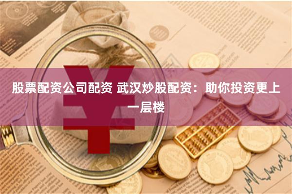 股票配资公司配资 武汉炒股配资：助你投资更上一层楼