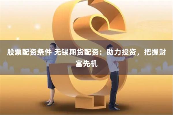 股票配资条件 无锡期货配资：助力投资，把握财富先机