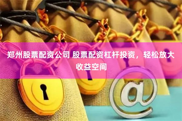郑州股票配资公司 股票配资杠杆投资，轻松放大收益空间