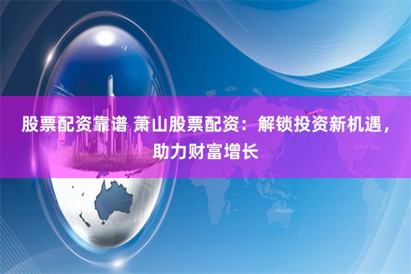 股票配资靠谱 萧山股票配资：解锁投资新机遇，助力财富增长