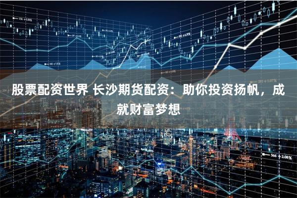 股票配资世界 长沙期货配资：助你投资扬帆，成就财富梦想