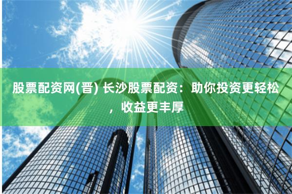 股票配资网(晋) 长沙股票配资：助你投资更轻松，收益更丰厚