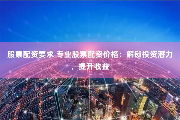 股票配资要求 专业股票配资价格：解锁投资潜力，提升收益